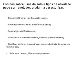 - Dinâmicas Urbanas e de Expansão espacial
- Atratores de movimento em diferentes áreas;
- Segurança e vigilância natural
- Vitalidade e economia na cidade, bairros e partes da cidade;
- Qualificar perfis sócio-econômicos (áreas industriais, de recreação,
turismo, etc);
- Relacionar pessoas, fluxos e equipamentos
Estudos sobre usos do solo e tipos de atividade
pode ser revelador, ajudam a caracterizar:
 