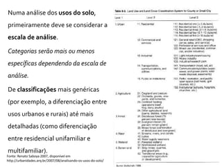 Numa análise dos usos do solo,
primeiramente deve se considerar a
escala de análise.
Categorias serão mais ou menos
específicas dependendo da escala de
análise.
De classificações mais genéricas
(por exemplo, a diferenciação entre
usos urbanos e rurais) até mais
detalhadas (como diferenciação
entre residencial unifamiliar e
multifamiliar).
Fonte: Renato Saboya 2007, disponível em
http://urbanidades.arq.br/2007/08/analisando-os-usos-do-solo/
 