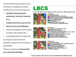 A American Planning Association criou 5
dimensões ou categorias de análise,
classificando os usos do solo segundo:
• atividades desempenhadas
(residencial, comercial, industrial,
etc.);
• função (econômica) a que servem;
• tipo de estrutura da edificação;
• estado de utilização do lote ou gleba
(ocupado, não ocupado, etc.);
• propriedade (público, privado, etc);
As categorias mais úteis são de
atividades, utilização do lote ou gleba, e
propriedade.
Todavia, as outras duas são parecidas
com a dimensão Atividade;
Fonte da imagem: https://gis.lic.wisc.edu/coastalweb/www/urpl969-spring07/
 