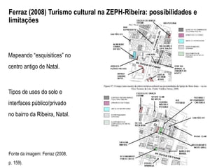 Ferraz (2008) Turismo cultural na ZEPH-Ribeira: possibilidades e
limitações
Fonte da imagem: Ferraz (2008,
p. 159).
Mapeando “esquisitices” no
centro antigo de Natal.
Tipos de usos do solo e
interfaces público/privado
no bairro da Ribeira, Natal.
 