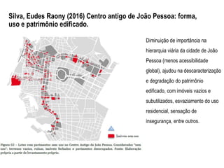 Diminuição de importância na
hierarquia viária da cidade de João
Pessoa (menos acessibilidade
global), ajudou na descaracterização
e degradação do patrimônio
edificado, com imóveis vazios e
subutilizados, esvaziamento do uso
residencial, sensação de
insegurança, entre outros.
Silva, Eudes Raony (2016) Centro antigo de João Pessoa: forma,
uso e patrimônio edificado.
 