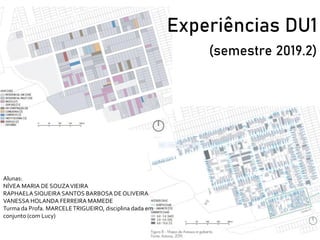 Experiências DU1
(semestre 2019.2)
Alunas:
NÍVEA MARIA DE SOUZAVIEIRA
RAPHAELA SIQUEIRA SANTOS BARBOSA DEOLIVEIRA
VANESSA HOLANDA FERREIRA MAMEDE
Turma da Profa. MARCELETRIGUEIRO, disciplina dada em
conjunto (com Lucy)
 