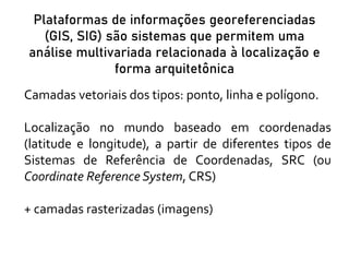 Plataformas de informações georeferenciadas
(GIS, SIG) são sistemas que permitem uma
análise multivariada relacionada à localização e
forma arquitetônica
Camadas vetoriais dos tipos: ponto, linha e polígono.
Localização no mundo baseado em coordenadas
(latitude e longitude), a partir de diferentes tipos de
Sistemas de Referência de Coordenadas, SRC (ou
Coordinate Reference System, CRS)
+ camadas rasterizadas (imagens)
 