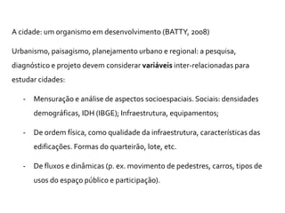 A cidade: um organismo em desenvolvimento (BATTY, 2008)
Urbanismo, paisagismo, planejamento urbano e regional: a pesquisa,
diagnóstico e projeto devem considerar variáveis inter-relacionadas para
estudar cidades:
- Mensuração e análise de aspectos socioespaciais. Sociais: densidades
demográficas, IDH (IBGE); Infraestrutura, equipamentos;
- De ordem física, como qualidade da infraestrutura, características das
edificações. Formas do quarteirão, lote, etc.
- De fluxos e dinâmicas (p. ex. movimento de pedestres, carros, tipos de
usos do espaço público e participação).
 