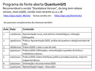 Programa de fonte aberta QuantumGIS
Recomendável a versão “StandaloneVersion”, do long term release
version, most stable, versão mais recente ou a 2.18.
https://qgis.org/pt_BR/site/ https://qgis.org/downloads/Outras versões em:
Ver possíveis complementos de interesse também.
Aula Data Conteúdo
1 12/06/2020 Apresentação curso, aula teórico-metodológica, indicação
bibliografia.
2 19/06/2020 Prática: Apresentação QGIS, análise de quadras e seleção estudos de
caso.
3 26/06/2020 Prática QGIS: Lotes e usos do solo.
4 03/07/2020 Prática QGIS: Edificações, verticalização e paradas de ônibus /
mobiliários urbanos.
5 10/07/2020 Prática QGIS: Sobre Interfaces público-privados/ acessos, imprimir
mapas temáticos.
6 17/07/2020 Orientação / recursos extras QGIS
7 24/07/2020 Apresentação mapas – discussão i
 