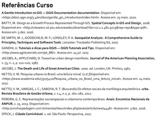 Referências Curso
A Gentle Introduction to GIS — QGIS Documentation documentation. Disponível em:
<https://docs.qgis.org/3.4/en/docs/gentle_gis_introduction/index.html>. Acesso em: 25 maio. 2020.
BATTY, M. Design as a Growth Process RepresentedThrough GIS. Spatial Concepts in GIS and Design, 2008.
Disponível em: <http://citeseerx.ist.psu.edu/viewdoc/download?doi=10.1.1.482.9215&rep=rep1&type=pdf>.
Acesso em: 5 dez. 2016.
DE SMITH, M. J.; GOODCHILD, M. F.; LONGLEY, P. A. Geospatial Analysis: A Comprehensive Guide to
Principles,Techniques and SoftwareTools. Leicester: Troubador Publishing ltd, 2007.
GANDHI, U. Tutoriais e dicas para QGIS — QGISTutorials and Tips. Disponível em:
<http://www.qgistutorials.com/pt_BR/>. Acesso em: 24 jul. 2017.
JACOBS, A.; APPLEYARD, D.Toward an urban design manifesto. Journal of the American Planning Association,
v. 53, n. 2, p. 112–120, 1987.
JACOBS, J. The Death and Life of Great American Cities. 2000. ed. London, UK: Pimlico, 1961.
NETTO, V. M. Pesquisa urbana no Brasil: uma leitura inicial. [s.d.]Disponível em:
<https://www.academia.edu/33175421/Pesquisa_urbana_no_Brasil_uma_leitura_inicial>. Acesso em: 24 maio.
2017.
NETTO, V. M.;VARGAS, J. C.; SABOYA, R.T. (Buscando) Os efeitos sociais da morfologia arquitetônica. urbe.
Revista Brasileira de Gestão Urbana, v. v.4, n.2, p. 261–282, 2012.
PEREIRA, G. C. Representações socioespaciais e urbanismo contemporâneo. Anais: Encontros Nacionais da
ANPUR, v. 15, 2013. Disponível em:
<http://unuhospedagem.com.br/revista/rbeur/index.php/anais/article/view/4448>. Acesso em: 3 dez. 2016.
SPECK, J. Cidade Caminhável. 1. ed. São Paulo: Perspectiva, 2017.
 