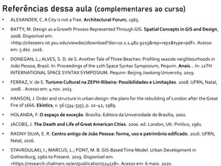 Referências dessa aula (complementares ao curso)
• ALEXANDER, C. A City is not aTree. Architectural Forum, 1965.
• BATTY, M. Design as a Growth Process Represented Through GIS. Spatial Concepts in GIS and Design,
2008. Disponível em:
<http://citeseerx.ist.psu.edu/viewdoc/download?doi=10.1.1.482.9215&rep=rep1&type=pdf>. Acesso
em: 5 dez. 2016.
• DONEGAN, L.; ALVES, S. D. de S. AnotherTale ofThree Beaches: Profiling seaside neighbourhoods in
João Pessoa, Brazil. In: Proceedings of the 12th Space Syntax Symposium, Pequim. Anais... In: 12TH
INTERNATIONAL SPACE SYNTAX SYMPOSIUM. Pequim: Beijing Jiaotong University, 2019.
• FERRAZ, V. de S. Turismo Cultural na ZEPH-Ribeira: Possibilidades e Limitações. 2008. UFRN, Natal,
2008. . Acesso em: 4 nov. 2013.
• HANSON, J. Order and structure in urban design: the plans for the rebuilding of London after the Great
Fire of 1666. Ekistics, v. 56 (334-335), p. 22–42, 1989.
• HOLANDA, F. O espaço de exceção. Brasília: Editora da Universidade de Brasília, 2002.
• JACOBS, J. The Death and Life of Great American Cities. 2000. ed. London, UK: Pimlico, 1961.
• RAONY SILVA, E. R. Centro antigo de João Pessoa: forma, uso e patrimônio edificado. 2016. UFRN,
Natal, 2016.
• STAVROULAKI, I.; MARCUS, L.; PONT, M. B. GIS-Based Time Model. Urban Development in
Gothenburg, 1960 to Present. 2019. Disponível em:
<https://research.chalmers.se/en/publication/514518>. Acesso em: 6 maio. 2020.
 