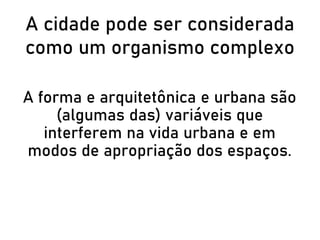 A cidade pode ser considerada
como um organismo complexo
A forma e arquitetônica e urbana são
(algumas das) variáveis que
interferem na vida urbana e em
modos de apropriação dos espaços.
 