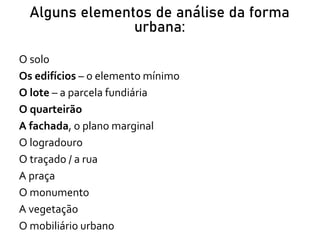 Alguns elementos de análise da forma
urbana:
O solo
Os edifícios – o elemento mínimo
O lote – a parcela fundiária
O quarteirão
A fachada, o plano marginal
O logradouro
O traçado / a rua
A praça
O monumento
A vegetação
O mobiliário urbano
 