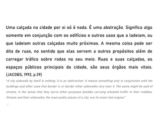Uma calçada na cidade por si só é nada. É uma abstração. Significa algo
somente em conjunção com os edifícios e outros usos que a ladeiam, ou
que ladeiam outras calçadas muito próximas. A mesma coisa pode ser
dita de ruas, no sentido que elas servem a outros propósitos além de
carregar tráfico sobre rodas no seu meio. Ruas e suas calçadas, os
espaços públicos principais da cidade, são seus órgãos mais vitais.
(JACOBS, 1992, p.39)
“A city sidewalk by itself is nothing. It is an abstraction. It means something only in conjunction with the
buildings and other uses that border it, or border other sidewalks very near it. The same might be said of
streets, in the sense that they serve other purposes besides carrying wheeled traffic in their middles.
Streets and their sidewalks, the main public places of a city, are its most vital organs.”
.”
 
