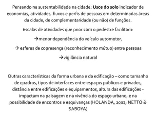 Pensando na sustentabilidade na cidade: Usos do solo indicador de
economias, atividades, fluxos e perfis de pessoas em determinadas áreas
da cidade, de complementaridade (ou não) de funções.
Escalas de atividades que priorizam o pedestre facilitam:
menor dependência do veículo automotor,
 esferas de copresença (reconhecimento mútuo) entre pessoas
vigilância natural
Outras características da forma urbana e da edificação – como tamanho
de quadras, tipos de interfaces entre espaços públicos e privados,
distância entre edificações e equipamentos, altura das edificações -
impactam na paisagem e na vivência do espaço urbano, e na
possibilidade de encontros e esquivanças (HOLANDA, 2002; NETTO &
SABOYA)
 