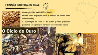 FORMAÇÃO TERRITORIAL DO BRASIL
Mineração (Séc. XVII1- 1701 a 1800);
Ocorre uma migração para o interior de forma mais
intensificada.;
A exploração do ouro e de outras pedras preciosas
passam a ser a principal atividade econômica da época.
 