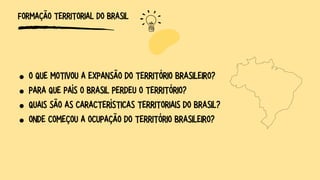 FORMAÇÃO TERRITORIAL DO BRASIL
O QUE MOTIVOU A EXPANSÃO DO TERRITÓRIO BRASILEIRO?
PARA QUE PAÍS O BRASIL PERDEU O TERRITÓRIO?
QUAIS SÃO AS CARACTERÍSTICAS TERRITORIAIS DO BRASIL?
ONDE COMEÇOU A OCUPAÇÃO DO TERRITÓRIO BRASILEIRO?
 