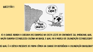 A) A CHARGE ABORDA A CHEGADA DOS EUROPEUS NA COSTA LESTE DO CONTINENTE SUL AMERICANO, QUAL
NAÇÃO EUROPEIA ESTABELECEU COLÔNIA NO BRASIL E QUAL FOI O MODELO DE COLONIZAÇÃO ESTABELECIDO?
B) QUAL É A CRÍTICA PRESENTE DE FORMA CÔMICA NA CHARGE EM REFERÊNCIA A COLONIZAÇÃO BRASILEIRA?
QUESTTÃO 1
 