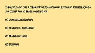2) POR VOLTA DE 1534 A COROA PORTUGUESA ADOTOU UM SISTEMA DE ADMINISTRAÇÃO DA
SUA COLÔNIA AQUI NO BRASIL CONHECIDO POR:
(A) CAPITANIAS HEREDITÁRIAS
(B) TRATADO DE TORDESILHAS
(C) TRATADO DE MADRI
(D) SESMARIAS
 