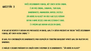 VOCÊS DESCOBRIRAM O BRASIL, NÉ? CONTA OUTRA CABRAL
É UM PAÍS CORDIAL, CARNAVAL, TUDO IGUAL
BANDEIRANTES, ANHANGUERA, RAPOSO, CASTELO
SÃO HERÓIS OU ALGOZ? VAI VER O QUE ELES FIZERAM
BOTAR O NOME DESSES CARA NAS ESTRADA É CRUEL
É O MESMO QUE RODOVIA HITLER EM ISRAEL
A) NO QUE DIZ RESPEITO À CHEGADA DOS PORTUGUESES AO BRASIL, QUAL É A CRÍTICA PRESENTE NO TRECHO “VOCÊS DESCOBRIRAM
O BRASIL, NÉ? CONTA OUTRA CABRAL” ?
B) QUAL FOI A CONTRIBUIÇÃO DOS BANDEIRANTES PARA OCUPAÇÃO DO TERRITÓRIO BRASILEIRO? APONTE QUAL ERA OBJETIVO DAS
BANDEIRAS.
C) ANÁLISE O SEGUNDO PARÁGRAFO DA CANÇÃO ACIMA E RESPONDA SE OS BANDEIRANTES “SÃO HERÓIS OU ALGOZ?”
QUESTTÃO 3
 