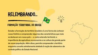 RELEMBRANDO...
Estudar a formação do território brasileiro é uma forma de conhecer
nossa história e compreender algumas das características que mais
se destacam em nosso país – a vasta extensão territorial, a
importância da agricultura na economia e na cultura de grande parte
de nossa população. Além disso, permite compreender o território
enquanto conceito estreitamente atrelado à noção de soberania e de
controle político do Estado Nacional.
FORMAÇÃO TERRITORIAL DO BRASIL
 