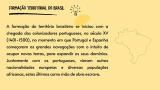 A formação do território brasileiro se iniciou com a
chegada dos colonizadores portugueses, no século XV
(1401-1500), no momento em que Portugal e Espanha
começaram as grandes navegações com o intuito de
ocupar novas terras, para expandir os seus domínios.
Juntamente com os portugueses, vieram outras
nacionalidades europeias e diversas populações
africanas, estas últimas como mão de obra escrava.
FORMAÇÃO TERRITORIAL DO BRASIL
 