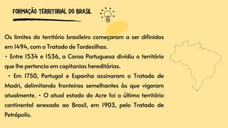 Os limites do território brasileiro começaram a ser difinidos
em 1494, com o Tratado de Tordesilhas.
• Entre 1534 e 1536, a Coroa Portuguesa dividiu o território
que lhe pertencia em capitanias hereditárias.
• Em 1750, Portugal e Espanha assinaram o Tratado de
Madri, delimitando fronteiras semelhantes às que vigoram
atualmente. • O atual estado do Acre foi o último território
continental anexado ao Brasil, em 1903, pelo Tratado de
Petrópolis.
FORMAÇÃO TERRITORIAL DO BRASIL
 