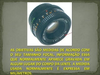 AS OBJETIVAS SÃO MEDIDAS DE ACORDO COM O SEU TAMANHO FOCAL, INFORMAÇÃO ESSA QUE NORMALMENTE APARECE GRAVADA EM ALGUM LUGAR DO CORPO DA LENTE. A MEDIDA USADA NORMALMENTE É EXPRESSA EM MILÍMETROS. 