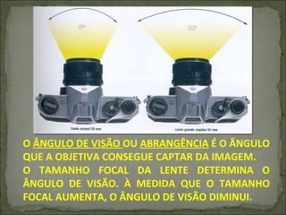 O  ÂNGULO DE VISÃO  OU  ABRANGÊNCIA  É O ÂNGULO QUE A OBJETIVA CONSEGUE CAPTAR DA IMAGEM. O TAMANHO FOCAL DA LENTE DETERMINA O ÂNGULO DE VISÃO. À MEDIDA QUE O TAMANHO FOCAL AUMENTA, O ÂNGULO DE VISÃO DIMINUI. 