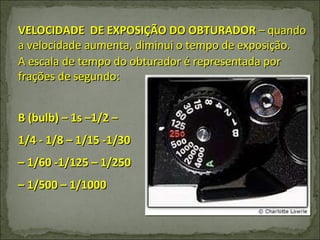 VELOCIDADE  DE EXPOSIÇÃO DO OBTURADOR  – quando a velocidade aumenta, diminui o tempo de exposição. A escala de tempo do obturador é representada por frações de segundo: B (bulb) – 1s –1/2 – 1/4 - 1/8 – 1/15 -1/30 – 1/60 -1/125 – 1/250 – 1/500 – 1/1000 