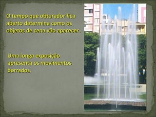 O tempo que obturador fica aberto determina como os objetos de cena vão aparecer. Uma longa exposição apresenta os movimentos borrados. 