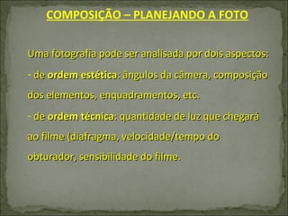 COMPOSIÇÃO – PLANEJANDO A FOTO Uma fotografia pode ser analisada por dois aspectos: de  ordem estética : ângulos da câmera, composição dos elementos, enquadramentos, etc. de  ordem técnica : quantidade de luz que chegará ao filme (diafragma, velocidade/tempo do obturador, sensibilidade do filme. 