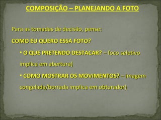 Para as tomadas de decisão, pense: COMO EU QUERO ESSA FOTO? O QUE PRETENDO DESTACAR?  – foco seletivo implica em abertura) COMO MOSTRAR OS MOVIMENTOS?  – imagem congelada/borrada implica em obturador) COMPOSIÇÃO – PLANEJANDO A FOTO 