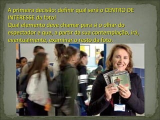 A primeira decisão: definir qual será o CENTRO DE INTERESSE da foto! Qual elemento deve chamar para si o olhar do espectador e que, a partir da sua contemplação, irá, eventualmente, examinar o resto da foto. 