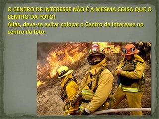O CENTRO DE INTERESSE NÃO É A MESMA COISA QUE O CENTRO DA FOTO! Aliás, deve-se evitar colocar o Centro de Interesse no centro da foto. 