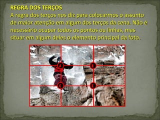 REGRA DOS TERÇOS A regra dos terços nos diz para colocarmos o assunto de maior atenção em algum dos terços da cena. Não é necessário ocupar todos os pontos ou linhas, mas situar em algum deles o elemento principal da foto. A B C D 