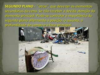 SEGUNDO PLANO -  “atrás”, que deve ter os elementos secundários da cena. Se não receber a devida atenção do elemento principal. Pode-se controlar a importância do segundo plano alternando a posição, o assunto, a profundidade de campo e o foco principal. 