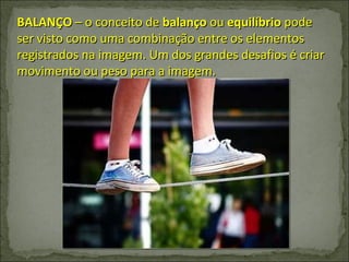 BALANÇO  – o conceito de  balanço  ou  equilíbrio  pode ser visto como uma combinação entre os elementos registrados na imagem. Um dos grandes desafios é criar movimento ou peso para a imagem.  