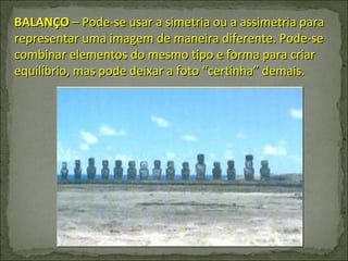 BALANÇO  – Pode-se usar a simetria ou a assimetria para representar uma imagem de maneira diferente. Pode-se combinar elementos do mesmo tipo e forma para criar equilíbrio, mas pode deixar a foto “certinha” demais.  