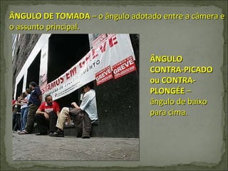 ÂNGULO DE TOMADA  – o ângulo adotado entre a câmera e o assunto principal. ÂNGULO CONTRA-PICADO ou CONTRA-PLONGÉE  – ângulo de baixo para cima. 