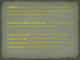 LINHAS –  podem servir como guias para conduzir a atenção do olhar para um ponto de interesse da foto ou para criar um clima para a cena. LINHAS DE CARACTERÍSTICAS –  são linhas subjetivas que induzem a algum tipo de emoção: Linhas horizontais  – indicam paz e tranquilidade; Linhas verticais  – indicam poder e força. Linhas diagonais  – indicam ação, movimento e força. Linhas curvas  – indicam charme e graça. 