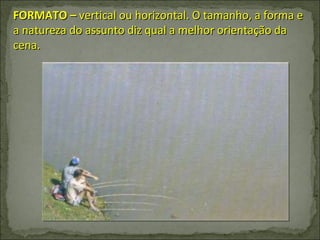 FORMATO –  vertical ou horizontal. O tamanho, a forma e a natureza do assunto diz qual a melhor orientação da cena.  