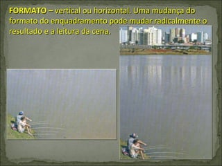 FORMATO –  vertical ou horizontal. Uma mudança do formato do enquadramento pode mudar radicalmente o resultado e a leitura da cena. 