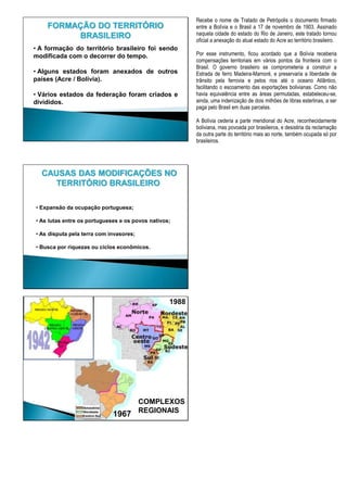 • A formação do território brasileiro foi sendo
modificada com o decorrer do tempo.
• Alguns estados foram anexados de outros
países (Acre / Bolívia).
• Vários estados da federação foram criados e
divididos.
FORMAÇÃO DO TERRITÓRIO
BRASILEIRO
Recebe o nome de Tratado de Petrópolis o documento firmado
entre a Bolívia e o Brasil a 17 de novembro de 1903. Assinado
naquela cidade do estado do Rio de Janeiro, este tratado tornou
oficial a anexação do atual estado do Acre ao território brasileiro.
Por esse instrumento, ficou acordado que a Bolívia receberia
compensações territoriais em vários pontos da fronteira com o
Brasil. O governo brasileiro se comprometeria a construir a
Estrada de ferro Madeira-Mamoré, e preservaria a liberdade de
trânsito pela ferrovia e pelos rios até o oceano Atlântico,
facilitando o escoamento das exportações bolivianas. Como não
havia equivalência entre as áreas permutadas, estabeleceu-se,
ainda, uma indenização de dois milhões de libras esterlinas, a ser
paga pelo Brasil em duas parcelas.
A Bolívia cederia a parte meridional do Acre, reconhecidamente
boliviana, mas povoada por brasileiros, e desistiria da reclamação
da outra parte do território mais ao norte, também ocupada só por
brasileiros.
CAUSAS DAS MODIFICAÇÕES NO
TERRITÓRIO BRASILEIRO
• Expansão da ocupação portuguesa;
• As lutas entre os portugueses e os povos nativos;
• As disputa pela terra com invasores;
• Busca por riquezas ou ciclos econômicos.
1988
COMPLEXOS
REGIONAIS
1942
1967
 