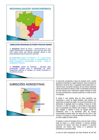 GEÓGRAFO PINCHAS GEIGER
1- Amazônia: Brasil do futuro – Historicamente é uma
região despovoada e esquecida, mas que tem sido vista
com outros olhos nas últimas décadas devido a sua
potencialidade natural (recursos naturais).
2- Centro-Sul: Brasil do Presente – É o atual centro
financeiro e econômico do país. A industrialização do
Brasil consolidou a centralização do poder – abriga a
megalópole brasileira.
3- Nordeste: Brasil do Passado - marcado pela
colonização voltada para a exploração da cana.
Atualmente situa-se à margem do centro financeiro e
econômico do país.
COMPLEXOS REGIONAIS DE PEDRO PINCHAS GEIGER
MEIO-NORTE
SERTÃO
AGRESTE
ZONA DA MATA
O meio-norte corresponde à faixa de transição entre o sertão
semiárido do Nordeste e a região Amazônica, inclui os estados do
Maranhão e oeste do Piauí. A vegetação natural dessa área é a
mata de cocais, carnaúbas e babaçus, em sua maioria. Apresenta
índices pluviométricos maiores a oeste. As atividades econômicas
de maior destaque são o extrativismo vegetal, praticado na mata
de cocais remanescente, a pecuária extensiva e o cultivo do arroz
e do algodão.
O sertão é uma extensa área de clima semiárido, que
compreende o centro da região Nordeste, está presente em
quase todos os estados da região. As chuvas são escassas e mal
distribuídas. A vegetação típica é a caatinga. A bacia do rio São
Francisco é a maior da região e a única fonte de água perene
para as populações que habitam suas margens, é aproveitado
para irrigação e também é fonte de energia através de
hidrelétricas como a de Sobradinho (BA). As maiores
concentrações humanas estão nos vales dos rios Cariri e São
Francisco. A pecuária é a principal atividade econômica, ao lado
do cultivo irrigado de frutas e flores.
O agreste é a área de transição entre a zona da mata, úmida e
cheia de brejos, e o sertão semiárido. A principal atividade
econômica nos trechos mais secos do agreste é a pecuária
extensiva; nos trechos mais úmidos é a agricultura de
subsistência e a pecuária leiteira.
A zona da mata compreende uma faixa litorânea de até 200
 