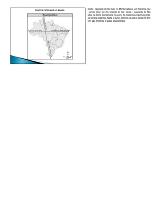 PONTOS EXTREMOS DO BRASIL
Norte - nascente do Rio Ailã, no Monte Caburaí, em Roraima. Sul
- Arroio Chuí, no Rio Grande do Sul. Oeste - nascente do Rio
Moa, na Serra Contamana, no Acre. As distâncias máximas entre
os pontos extremos Norte e Sul (4.394km) e Leste e Oeste (4.319
km) são enormes e quase equivalentes.
 