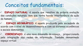  ESPAÇO NATURAL: é aquele que resultou da própria evolução
das condições naturais, sem que tenha havido interferência da ação
do homem.
 ESPAÇO GEOGRÁFICO: é aquele produzido pela sociedade de
acordo com o nível de desenvolvimento e com os sistemas econômicos
e sociais dominantes.
 CIBERESPAÇO: é uma nova dimensão do espaço, proporcionada
pela integração das redes de informação. Também denominado
espaço virtual.
Conceitos fundamentais:
 
