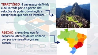 TERRITÓRIO: é um espaço definido
e delimitado por e a partir das
relações de poder, dominação e
apropriação que nele se instalam.
REGIÃO: é uma área que foi
separada, através de um critério,
por possuir semelhanças em
comum.
 
