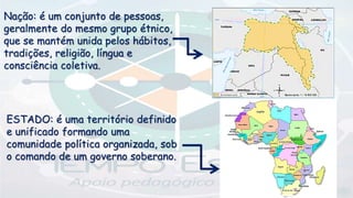 Nação: é um conjunto de pessoas,
geralmente do mesmo grupo étnico,
que se mantém unida pelos hábitos,
tradições, religião, língua e
consciência coletiva.
ESTADO: é uma território definido
e unificado formando uma
comunidade política organizada, sob
o comando de um governo soberano.
 