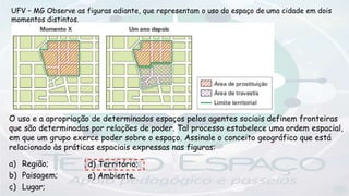 UFV – MG Observe as figuras adiante, que representam o uso do espaço de uma cidade em dois
momentos distintos.
O uso e a apropriação de determinados espaços pelos agentes sociais definem fronteiras
que são determinadas por relações de poder. Tal processo estabelece uma ordem espacial,
em que um grupo exerce poder sobre o espaço. Assinale o conceito geográfico que está
relacionado às práticas espaciais expressas nas figuras:
a) Região;
b) Paisagem;
c) Lugar;
d) Território;
e) Ambiente.
 