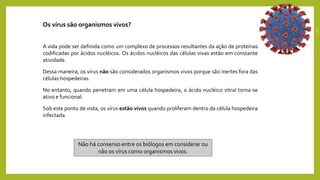 Os vírus são organismos vivos?
A vida pode ser definida como um complexo de processos resultantes da ação de proteínas
codificadas por ácidos nucléicos. Os ácidos nucléicos das células vivas estão em constante
atividade.
Dessa maneira, os vírus não são considerados organismos vivos porque são inertes fora das
células hospedeiras.
No entanto, quando penetram em uma célula hospedeira, o ácido nucléico vitral torna-se
ativo e funcional.
Sob este ponto de vista, os vírus estão vivos quando proliferam dentro da célula hospedeira
infectada
Não há consenso entre os biólogos em considerar ou
não os vírus como organismos vivos.
 