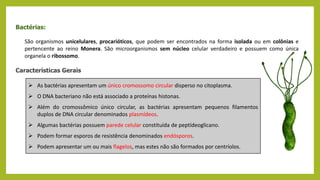 Bactérias:
São organismos unicelulares, procarióticos, que podem ser encontrados na forma isolada ou em colônias e
pertencente ao reino Monera. São microorganismos sem núcleo celular verdadeiro e possuem como única
organela o ribossomo.
Características Gerais
 As bactérias apresentam um único cromossomo circular disperso no citoplasma.
 O DNA bacteriano não está associado a proteínas histonas.
 Além do cromossômico único circular, as bactérias apresentam pequenos filamentos
duplos de DNA circular denominados plasmídeos.
 Algumas bactérias possuem parede celular constituída de peptídeoglicano.
 Podem formar esporos de resistência denominados endósporos.
 Podem apresentar um ou mais flagelos, mas estes não são formados por centríolos.
 