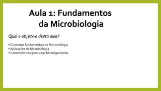 Aula 1: Fundamentos
da Microbiologia
Qual o objetivo desta aula?
• Conceitos fundamentais de Microbiologia
• Aplicações da Microbiologia
• Características gerais dos Microrganismos
 
