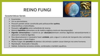  Eucariontes.
 Uni ou pluricelulares.
 Possuem parede celular constituída pelo polissacarídeo quitina.
 Heterotróficos e Aclorofilados.
 Possuem o glicogênio como carboidrato de reserva.
 Maioria Saprófitas (alimentam-se de matéria orgânica morta em decomposição).
 Digestão extracorpórea e nutrem-se por absorção(eliminam enzimas digestivas extracelularmente e
absorvem o material digerido).
 Para desenvolverem é necessário haver umidade, pois a água é o veículo de transporte dos nutrientes
digeridos para a célula fúngica.
 Muitos fungos são parasitas de plantas e de animais e podem causar doenças nos seres humanos.
 Reprodução: Assexuada e Sexuada.
 Habitat: Ambientes terrestres úmidos, sombreados e também aquáticos.
Características Gerais
REINO FUNGI
 